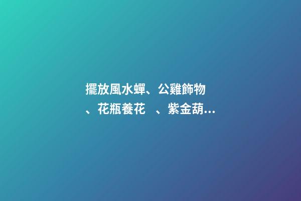 擺放風水蟬、公雞飾物、花瓶養花、紫金葫蘆、貔貅